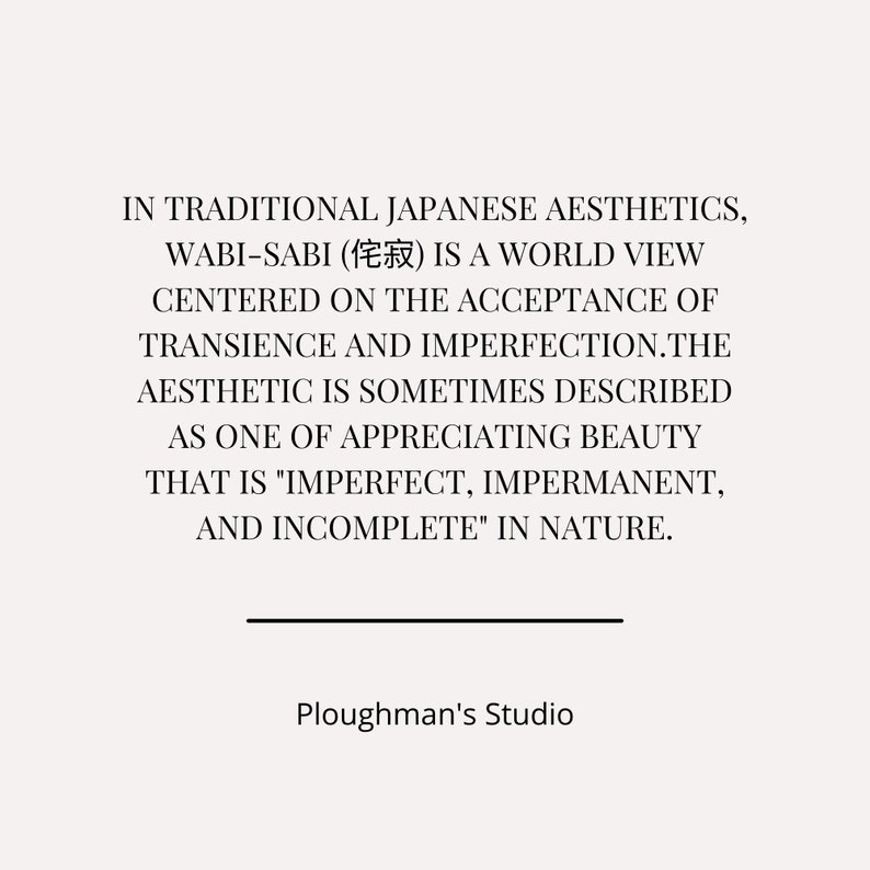 Pu&ograve; includere: Testo in bianco e nero su sfondo bianco. Il testo recita: "IN TRADITIONAL JAPANESE AESTHETICS, WABI-SABI (侘寂) IS A WORLD VIEW CENTERED ON THE ACCEPTANCE OF TRANSIENCE AND IMPERFECTION.THE AESTHETIC IS SOMETIMES DESCRIBED AS ONE OF APPRECIATING BEAUTY THAT IS "IMPERFECT, IMPERMANENT, AND INCOMPLETE" IN NATURE. Ploughman's Studio"
