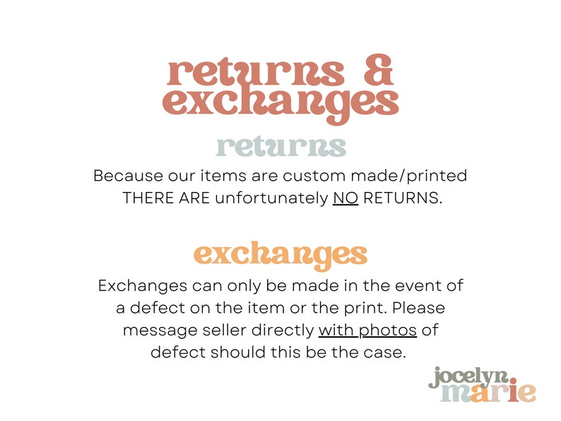 May include: Text graphic with the words "returns & exchanges" in a peachy-orange color. The text "returns" is in a light blue color. The text "Because our items are custom made/printed THERE ARE unfortunately NO RETURNS." is in black. The text "exchanges" is in a peachy-orange color. The text "Exchanges can only be made in the event of a defect on the item or the print. Please message seller directly with photos of defect should this be the case." is in black. The text "jocelyn.marie" is in a peachy-orange color.