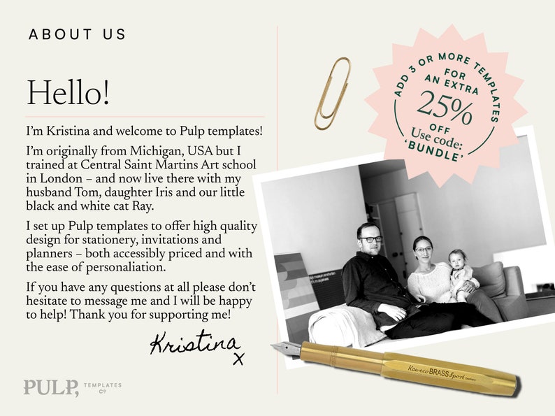 May include: A black and white photo of a family sitting on a couch. The text "ABOUT US" is at the top of the image. The text "Hello!" is below the text "ABOUT US". The text "I'm Kristina and welcome to Pulp templates! I'm originally from Michigan, USA but I trained at Central Saint Martins Art school in London - and now live there with my husband Tom, daughter Iris and our little black and white cat Ray. I set up Pulp templates to offer high quality design for stationery, invitations and planners - both accessibly priced and with the ease of personalisation. If you have any questions at all please don't hesitate to message me and I will be happy to help! Thank you for supporting me! Kristina X" is below the photo. The text "PULP, TEMPLATES" is at the bottom of the image. A pink starburst with the text "ADD 3 OR MORE TEMPLATES FOR AN EXTRA 25% OFF Use code: 'BUNDLE'" is in the upper right corner of the image. A gold paperclip is in the upper right corner of the image. A gold pen is in the lower right corner of the image.
