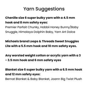 May include: Yarn suggestions for crocheting a blanket.  Chenille size 6 super bulky yarn with a 4.5 mm hook and 8 mm safety eyes.  Michaels brand Loops & Threads Sweet Snuggles Lite with a 5.5 mm hook and 10 mm safety eyes.  Any worsted weight cotton or acrylic yarn with a 3 - 3.5 mm hook and 6 mm safety eyes.  Blanket size 6 super bulky yarn with a 6.5 mm hook and 12 mm safety eyes.