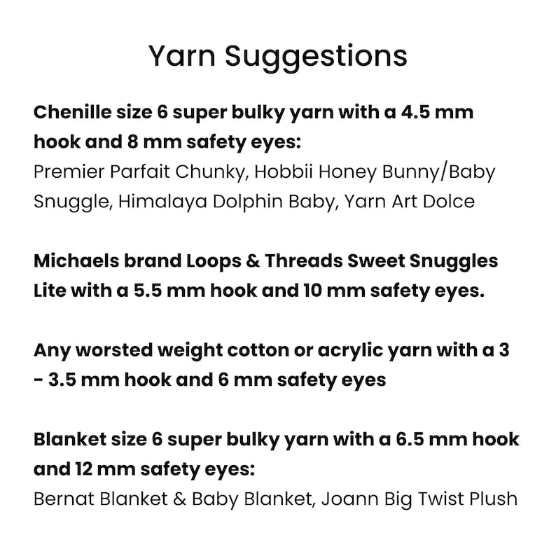 May include: Yarn suggestions for crocheting a blanket.  Chenille size 6 super bulky yarn with a 4.5 mm hook and 8 mm safety eyes.  Michaels brand Loops & Threads Sweet Snuggles Lite with a 5.5 mm hook and 10 mm safety eyes.  Any worsted weight cotton or acrylic yarn with a 3 - 3.5 mm hook and 6 mm safety eyes.  Blanket size 6 super bulky yarn with a 6.5 mm hook and 12 mm safety eyes.
