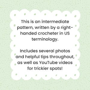 May include: Text on a green background with white polka dots in a white rounded rectangle with rounded corners. The text reads: "This is an intermediate pattern, written by a right-handed crocheter in US terminology. Includes several photos and helpful tips throughout, as well as YouTube videos for trickier spots!"