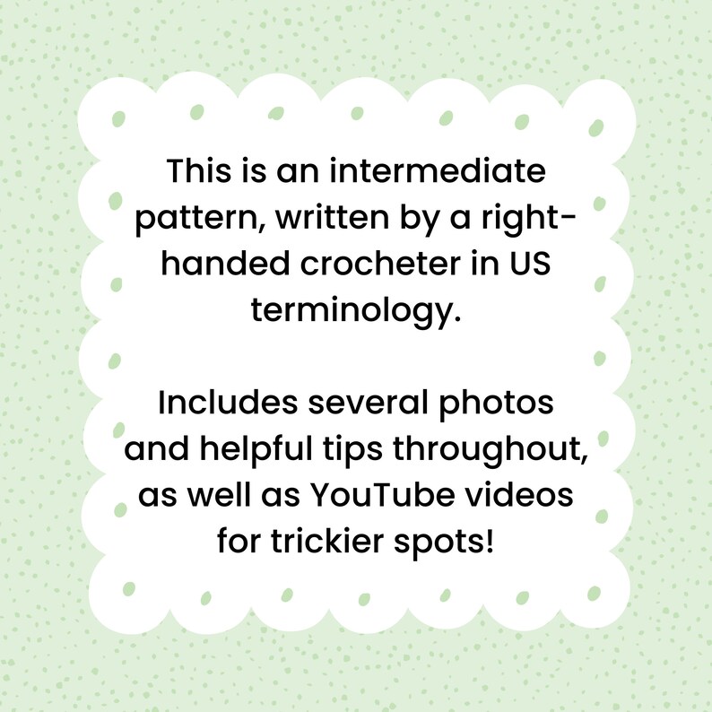 May include: Text on a green background with white polka dots in a white rounded rectangle with rounded corners. The text reads: "This is an intermediate pattern, written by a right-handed crocheter in US terminology. Includes several photos and helpful tips throughout, as well as YouTube videos for trickier spots!"