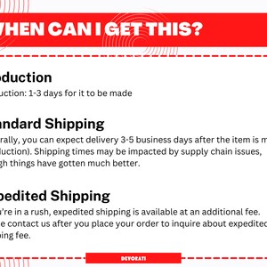 May include: Red and white graphic with the text "WHEN CAN I GET THIS?"  The text "Production: 1-3 days for it to be made" is below the title.  The text "Standard Shipping" is below the production text.  The text "Generally, you can expect delivery 3-5 business days after the item is made (production). Shipping times may be impacted by supply chain issues, though things have gotten much better." is below the standard shipping text.  The text "Expedited Shipping" is below the standard shipping text.  The text "If you're in a rush, expedited shipping is available at an additional fee. Please contact us after you place your order to inquire about expedited shipping fee." is below the expedited shipping text.  The text "DEVORATI" is at the bottom of the graphic.