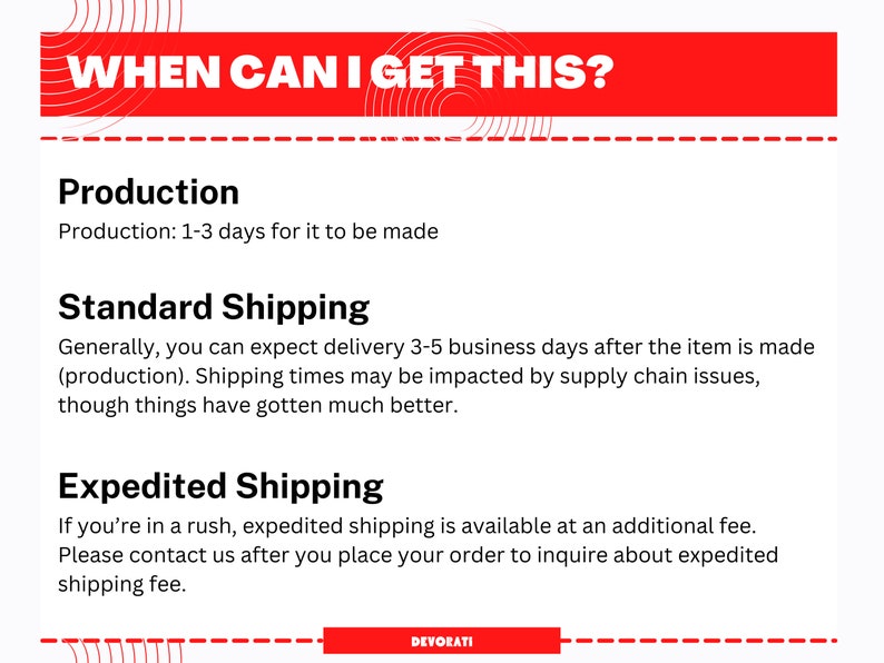 May include: Red and white graphic with the text "WHEN CAN I GET THIS?"  The text "Production: 1-3 days for it to be made" is below the title.  The text "Standard Shipping" is below the production text.  The text "Generally, you can expect delivery 3-5 business days after the item is made (production). Shipping times may be impacted by supply chain issues, though things have gotten much better." is below the standard shipping text.  The text "Expedited Shipping" is below the standard shipping text.  The text "If you're in a rush, expedited shipping is available at an additional fee. Please contact us after you place your order to inquire about expedited shipping fee." is below the expedited shipping text.  The text "DEVORATI" is at the bottom of the graphic.
