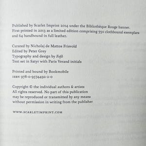 May include: A white book page with black text stating: Published by Scarlet Imprint 2014 under the Biblioth&egrave;que Rouge banner. First printed in 2013 as a limited edition comprising 750 clothbound exemplars and 64 handbound in full leather. Curated by Nicholaj de Mattos Frisvold, edited by Peter Grey, typography and design by Fof&oacute;, text set in Satyr with Paris Verand initials. Printed and bound by Bookmobile. ISBN 978-0-9574492-2-0. Copyright the individual authors & artists. All rights reserved. WWW.SCARLETIMPRINT.COM