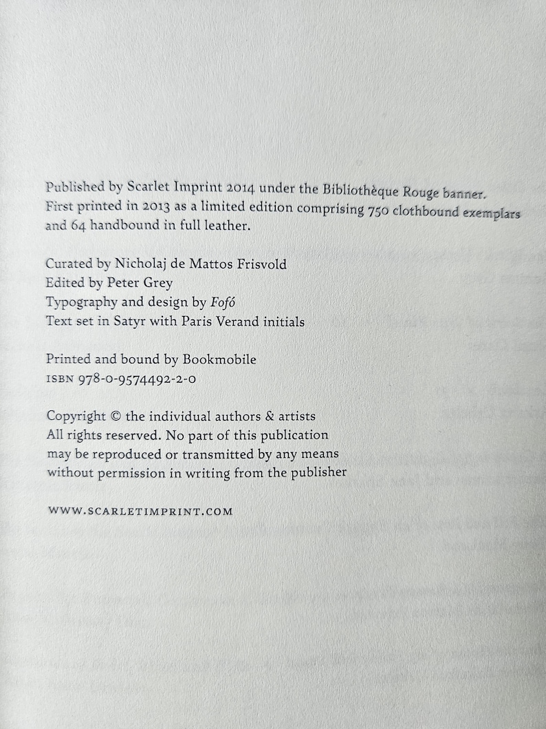 May include: A white book page with black text stating: Published by Scarlet Imprint 2014 under the Biblioth&egrave;que Rouge banner. First printed in 2013 as a limited edition comprising 750 clothbound exemplars and 64 handbound in full leather. Curated by Nicholaj de Mattos Frisvold, edited by Peter Grey, typography and design by Fof&oacute;, text set in Satyr with Paris Verand initials. Printed and bound by Bookmobile. ISBN 978-0-9574492-2-0. Copyright the individual authors & artists. All rights reserved. WWW.SCARLETIMPRINT.COM