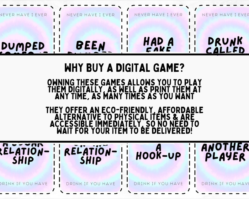 May include: A set of printable "Never Have I Ever" drinking game cards with a rainbow holographic background. The cards feature prompts like "Dumped", "Been", "Had a Fake", "Drunk Called", "Relation-ship", "Another Player", and "Hook-up". The text "Why Buy a Digital Game?" is printed below the cards. The text explains that owning these games allows you to play them digitally as well as print them at any time, as many times as you want. The text also explains that these games offer an eco-friendly, affordable alternative to physical items and are accessible immediately, so no need to wait for your item to be delivered.