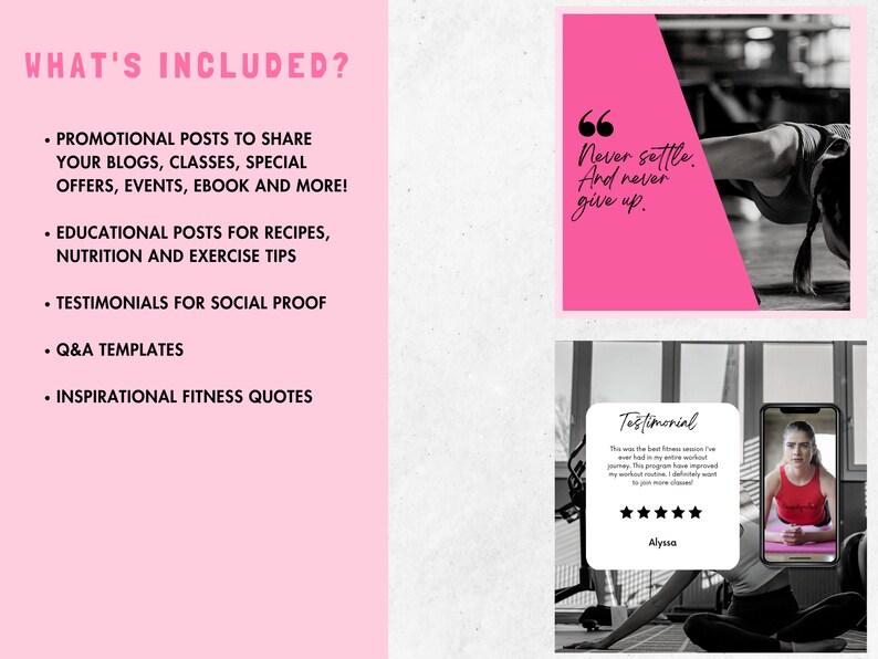 May include: A pink and white graphic with the text "What's Included?" and a list of items: "Promotional posts to share your blogs, classes, special offers, events, ebook and more!", "Educational posts for recipes, nutrition and exercise tips", "Testimonials for social proof", "Q&A templates", "Inspirational fitness quotes".  The graphic also includes two images. The first image is a pink square with the text "Never settle. And never give up." The second image is a testimonial with a five-star rating and the text "This was the best fitness session I've ever had in my entire fitness journey. This program has improved my workout routine. I definitely want to join more classes!" and the name "Alyssa".