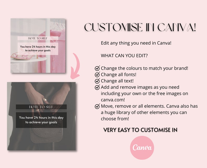 May include: Two images showing a customizable social media post template with the text "HOTE TO SELF" and "You have 24 hours in this day to achieve your goals". The text "CUSTOMISE IN CANVA!" is displayed in a pink background. The text "Edit any thing you need in Canva!" is displayed in black text. The text "WHAT CAN YOU EDIT?" is displayed in black text. A checklist with the following items is displayed: "Change the colours to match your brand!", "Change all fonts!", "Change all text!", "Add and remove images as you need including your own or the free images on canva.com!", "Move, remove or all elements. Canva also has a huge library of other elements you can choose from!" The text "VERY EASY TO CUSTOMISE IN" is displayed in black text. The text "Canva" is displayed in a pink circle.