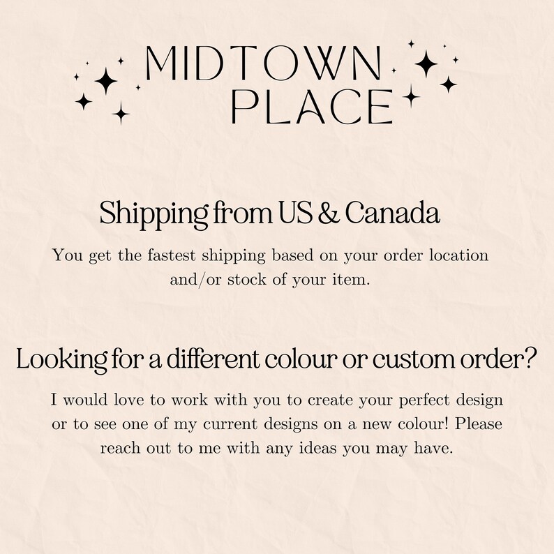 May include: Text overlay on a light beige background with the words "MIDTOWN PLACE" in black text with two small stars on either side. The text "Shipping from US & Canada" is below the title. The text "You get the fastest shipping based on your order location and/or stock of your item." is below the shipping information. The text "Looking for a different colour or custom order?" is in a larger font size than the previous text. The text "I would love to work with you to create your perfect design or to see one of my current designs on a new colour! Please reach out to me with any ideas you may have." is below the question.