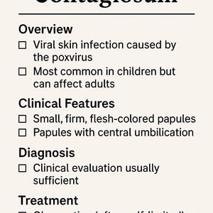 May include: A white background with black text outlining the symptoms, diagnosis, and treatment of Molluscum Contagiosum. The text includes: Viral skin infection caused by the poxvirus, Most common in children but can affect adults, Small, firm, flesh-colored papules, Papules with central umbilication, Clinical evaluation usually sufficient, Observation (often self-limited), Can consider cryotherapy, curettage.