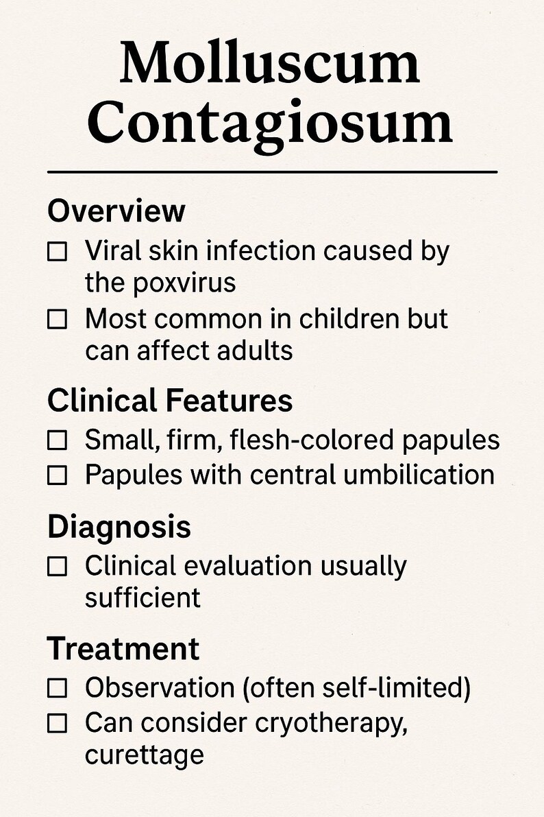 May include: A white background with black text outlining the symptoms, diagnosis, and treatment of Molluscum Contagiosum. The text includes: Viral skin infection caused by the poxvirus, Most common in children but can affect adults, Small, firm, flesh-colored papules, Papules with central umbilication, Clinical evaluation usually sufficient, Observation (often self-limited), Can consider cryotherapy, curettage.