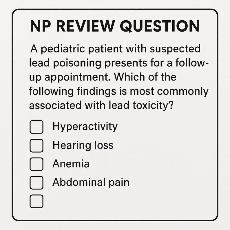 May include: A multiple choice question about lead poisoning in children. The question asks which of the following findings is most commonly associated with lead toxicity. The answer choices are hyperactivity, hearing loss, anemia, and abdominal pain.