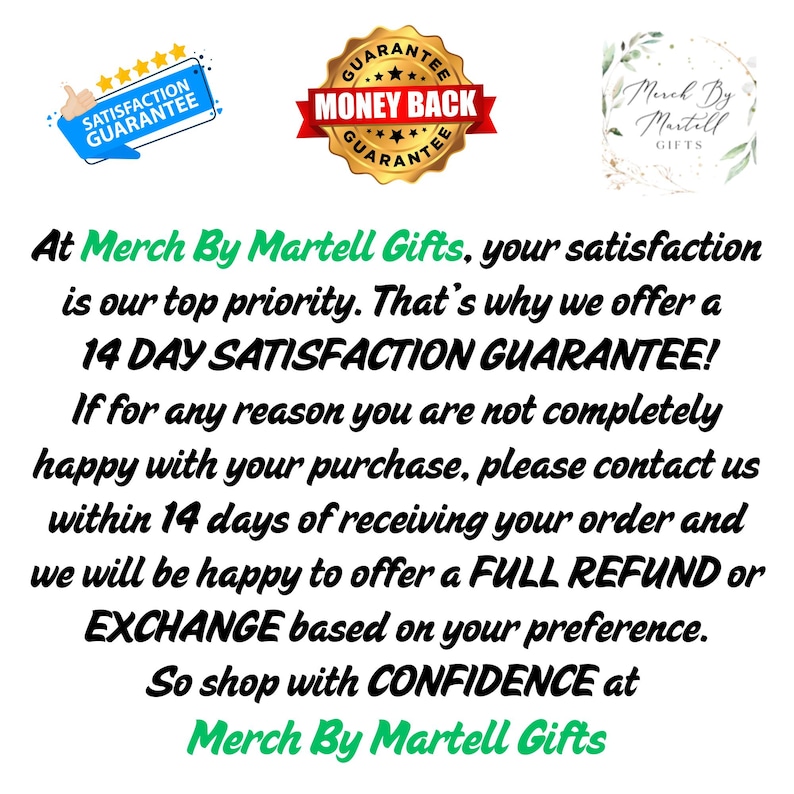 May include: A graphic with text that reads "At Merch By Martell Gifts, your satisfaction is our top priority. That's why we offer a 14 DAY SATISFACTION GUARANTEE! If for any reason you are not completely happy with your purchase, please contact us within 14 days of receiving your order and we will be happy to offer a FULL REFUND or EXCHANGE based on your preference. So shop with CONFIDENCE at Merch By Martell Gifts."