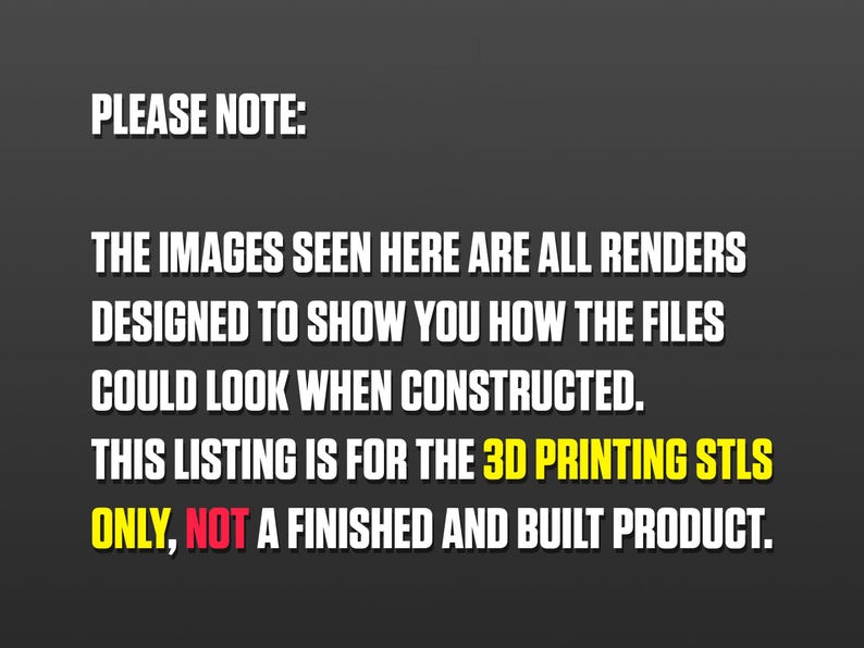 May include: Text on a black background that reads: "PLEASE NOTE: THE IMAGES SEEN HERE ARE ALL RENDERS DESIGNED TO SHOW YOU HOW THE FILES COULD LOOK WHEN CONSTRUCTED. THIS LISTING IS FOR THE 3D PRINTING STLS ONLY, NOT A FINISHED AND BUILT PRODUCT."