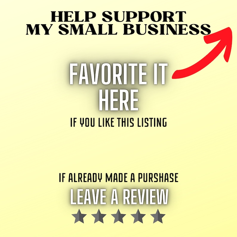 May include: A yellow background with black text that reads "HELP SUPPORT MY SMALL BUSINESS" and "FAVORITE IT HERE IF YOU LIKE THIS LISTING". An upward red arrow points to the text. Below the text is more black text that reads "IF ALREADY MADE A PURCHASE LEAVE A REVIEW" and five black stars.