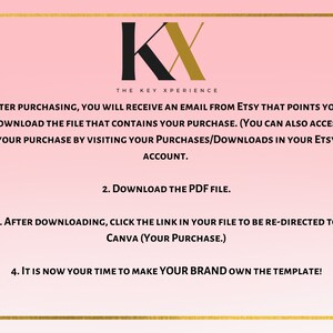 May include: A pink background with gold text outlining the steps to download and customize a digital template. The text reads: "KX THE KEY XPERIENCE 1. AFTER PURCHASING, YOU WILL RECEIVE AN EMAIL FROM ETSY THAT POINTS YOU TO DOWNLOAD THE FILE THAT CONTAINS YOUR PURCHASE. (YOU CAN ALSO ACCESS YOUR PURCHASE BY VISITING YOUR PURCHASES/DOWNLOADS IN YOUR ETSY ACCOUNT. 2. DOWNLOAD THE PDF FILE. 3. AFTER DOWNLOADING, CLICK THE LINK IN YOUR FILE TO BE RE-DIRECTED TO CANVA (YOUR PURCHASE.) 4. IT IS NOW YOUR TIME TO MAKE YOUR BRAND OWN THE TEMPLATE!"