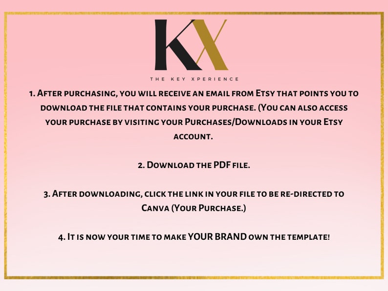 May include: A pink background with gold text outlining the steps to download and customize a digital template. The text reads: "KX THE KEY XPERIENCE 1. AFTER PURCHASING, YOU WILL RECEIVE AN EMAIL FROM ETSY THAT POINTS YOU TO DOWNLOAD THE FILE THAT CONTAINS YOUR PURCHASE. (YOU CAN ALSO ACCESS YOUR PURCHASE BY VISITING YOUR PURCHASES/DOWNLOADS IN YOUR ETSY ACCOUNT. 2. DOWNLOAD THE PDF FILE. 3. AFTER DOWNLOADING, CLICK THE LINK IN YOUR FILE TO BE RE-DIRECTED TO CANVA (YOUR PURCHASE.) 4. IT IS NOW YOUR TIME TO MAKE YOUR BRAND OWN THE TEMPLATE!"