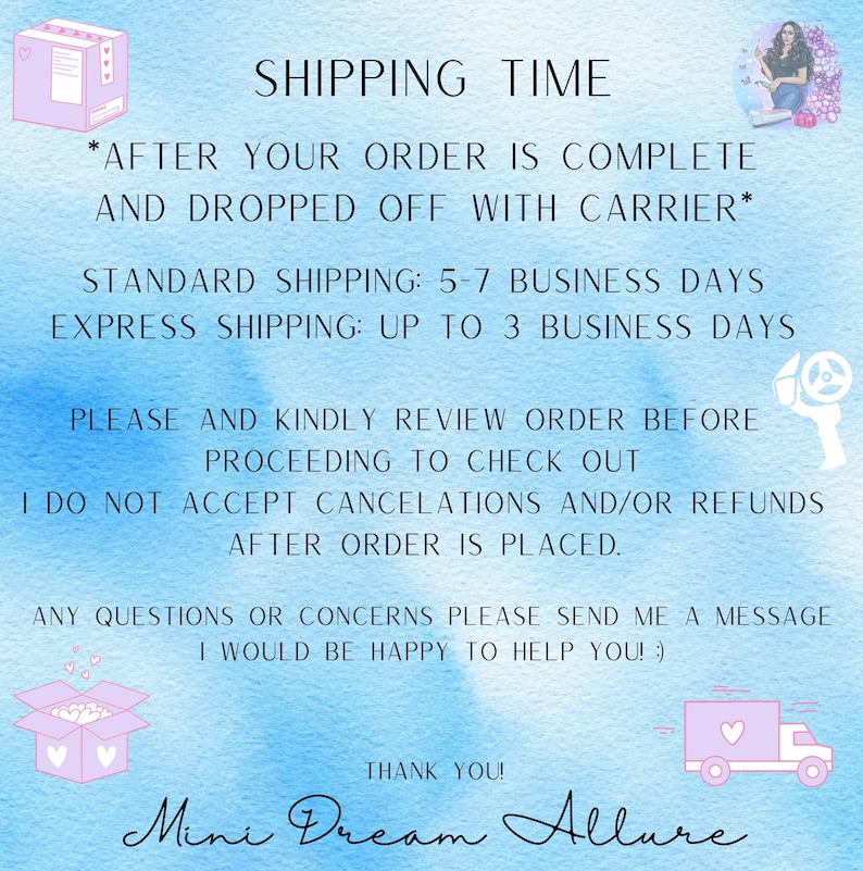 May include: A pink and white graphic with the text "SHIPPING TIME" in black. The text below reads "*AFTER YOUR ORDER IS COMPLETE AND DROPPED OFF WITH CARRIER*" in black. The text below that reads "STANDARD SHIPPING: 5-7 BUSINESS DAYS" and "EXPRESS SHIPPING: UP TO 3 BUSINESS DAYS" in black. The text below that reads "PLEASE AND KINDLY REVIEW ORDER BEFORE PROCEEDING TO CHECK OUT" and "I DO NOT ACCEPT CANCELATIONS AND/OR REFUNDS AFTER ORDER IS PLACED." in black. The text below that reads "ANY QUESTIONS OR CONCERNS PLEASE SEND ME A MESSAGE I WOULD BE HAPPY TO HELP YOU! :)" in black. The text below that reads "THANK YOU!" in black. The text below that reads "Mini Dream Allure" in black.