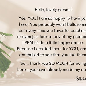 May include: A text-based image with a message about customer appreciation. The text reads: "Hello, lovely person! Yes, YOU! I am so happy to have you here! You probably won't believe me but every time you favorite, purchase or even just look at any of my products I REALLY do a little happy dance. Because I created them for YOU, and I am thrilled to see that you like them. So... thank you SO MUCH for being here - you have already made my day! -Silvia"