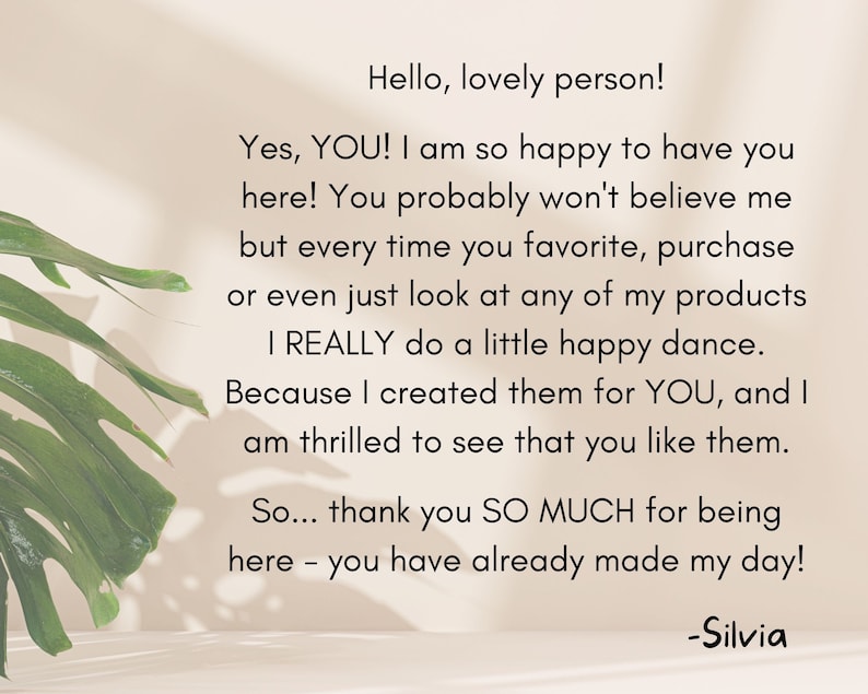 May include: A text-based image with a message about customer appreciation. The text reads: "Hello, lovely person! Yes, YOU! I am so happy to have you here! You probably won't believe me but every time you favorite, purchase or even just look at any of my products I REALLY do a little happy dance. Because I created them for YOU, and I am thrilled to see that you like them. So... thank you SO MUCH for being here - you have already made my day! -Silvia"