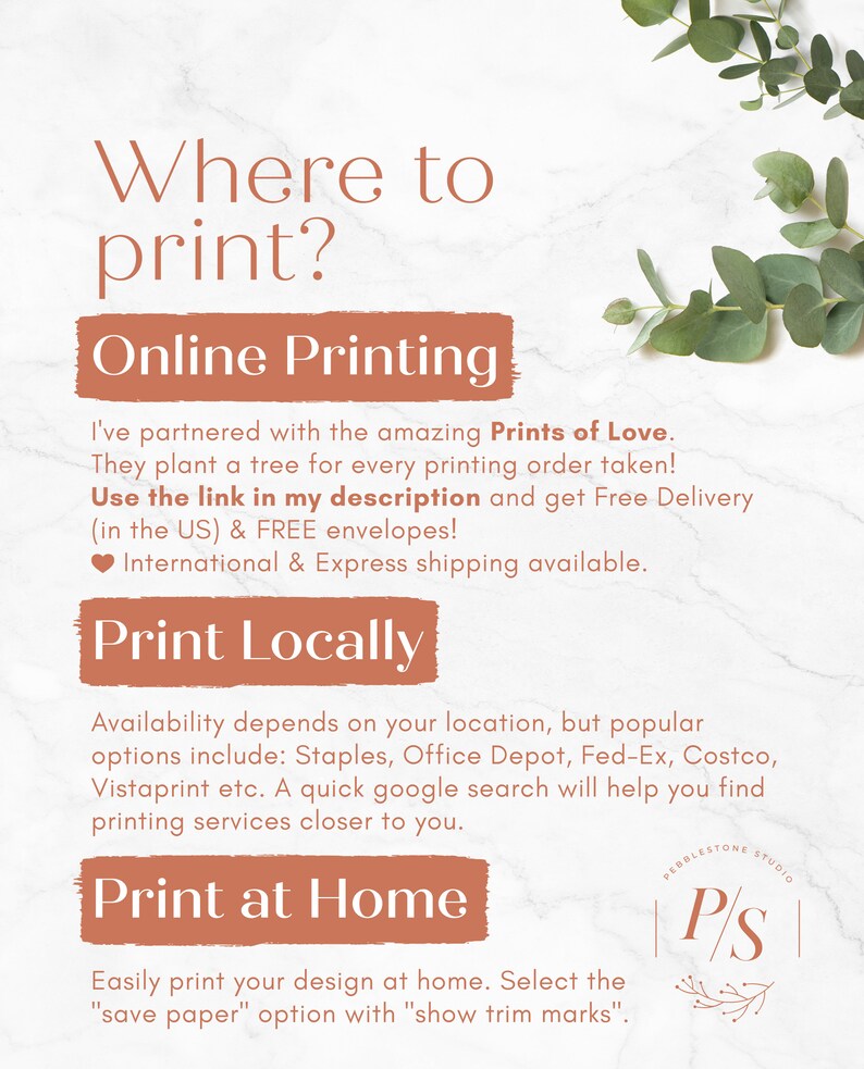 May include: A graphic with the text "Where to print?" in a brown box. The text "Online Printing" is in a brown box. The text "Print Locally" is in a brown box. The text "Print at Home" is in a brown box. The text "I've partnered with the amazing Prints of Love. They plant a tree for every printing order taken! Use the link in my description and get Free Delivery (in the US) & FREE envelopes! ❤International & Express shipping available." is in black text. The text "Availability depends on your location, but popular options include: Staples, Office Depot, Fed-Ex, Costco, Vistaprint etc. A quick google search will help you find printing services closer to you." is in black text. The text "Easily print your design at home. Select the "save paper" option with "show trim marks"." is in black text. The text "Pebblestone Studio" is in a brown box. The text "P/S" is in a brown box.