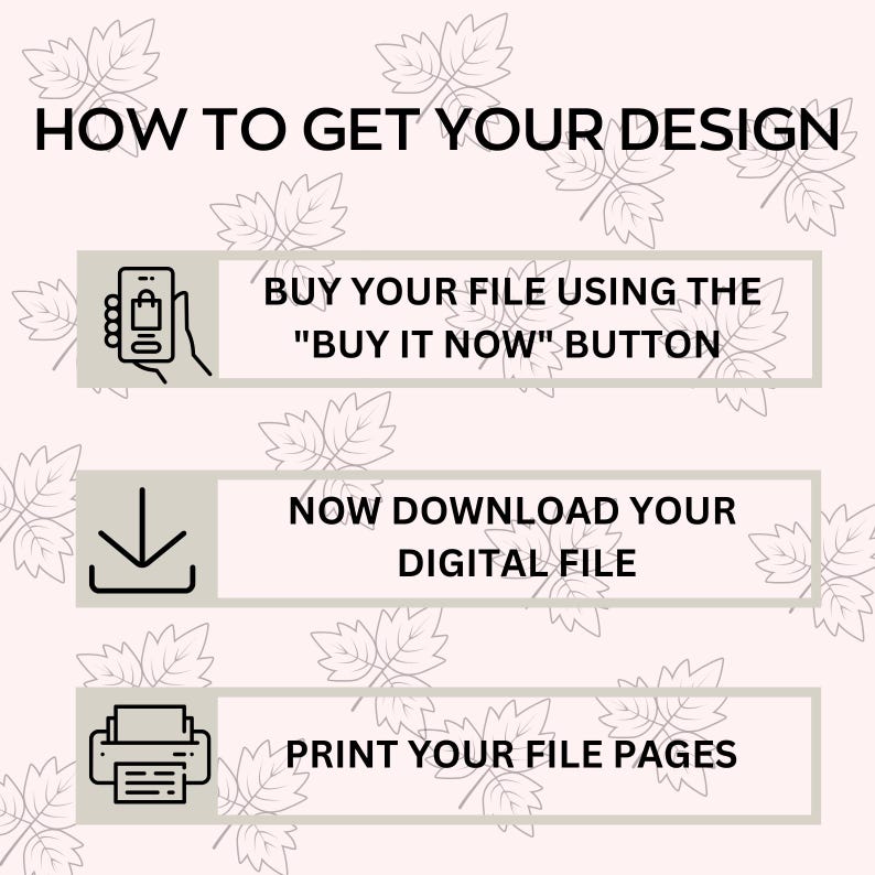May include: A graphic with three steps on how to get your design. The first step is to buy your file using the "Buy it Now" button. The second step is to download your digital file. The third step is to print your file pages.