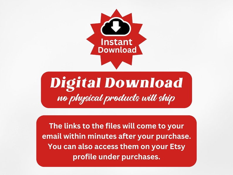 May include: Red and white text on a red background that reads "Instant Download" with a cloud icon and a downward arrow. Below the text is a red rectangle with white text that reads "Digital Download no physical products will ship". Below that is another red rectangle with white text that reads "The links to the files will come to your email within minutes after your purchase. You can also access them on your Etsy profile under purchases."