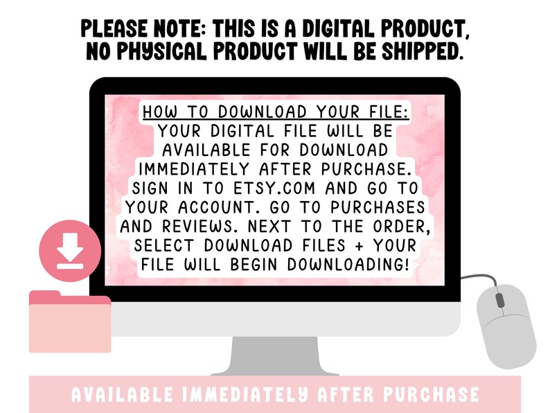 May include: A pink computer screen with white text explaining how to download a digital file after purchase. The text says "HOW TO DOWNLOAD YOUR FILE: YOUR DIGITAL FILE WILL BE AVAILABLE FOR DOWNLOAD IMMEDIATELY AFTER PURCHASE. SIGN IN TO ETSY.COM AND GO TO YOUR ACCOUNT. GO TO PURCHASES AND REVIEWS. NEXT TO THE ORDER, SELECT DOWNLOAD FILES + YOUR FILE WILL BEGIN DOWNLOADING!"  The text "AVAILABLE IMMEDIATELY AFTER PURCHASE" is also displayed in pink on a white background.