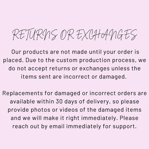 May include: Text on a pink background that reads "RETURNS OR EXCHANGES". The text below explains that the products are made to order and that returns or exchanges are not accepted unless the items are incorrect or damaged. The text also explains that replacements for damaged or incorrect orders are available within 30 days of delivery and that customers should provide photos or videos of the damaged items. The text concludes by encouraging customers to reach out by email immediately for support.