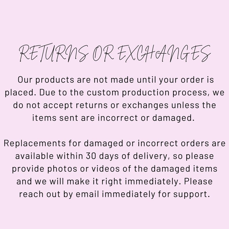 May include: Text on a pink background that reads "RETURNS OR EXCHANGES". The text below explains that the products are made to order and that returns or exchanges are not accepted unless the items are incorrect or damaged. The text also explains that replacements for damaged or incorrect orders are available within 30 days of delivery and that customers should provide photos or videos of the damaged items. The text concludes by encouraging customers to reach out by email immediately for support.