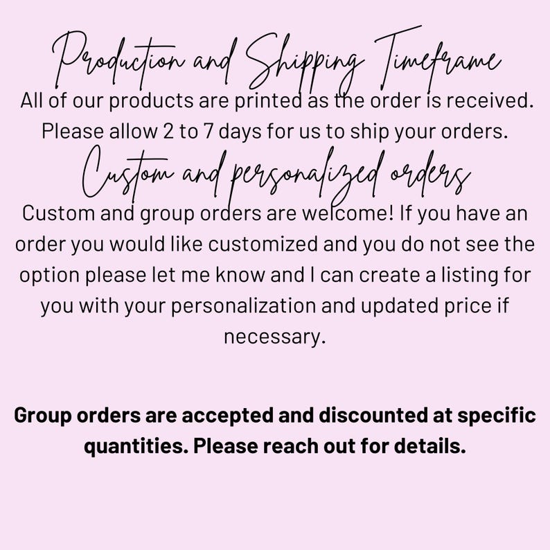 May include: Text on a pink background explaining production and shipping times for custom and group orders.  It states that all products are printed as the order is received and that orders ship within 2 to 7 days.  It also states that custom and group orders are welcome and that customers can request a custom listing for personalized orders.