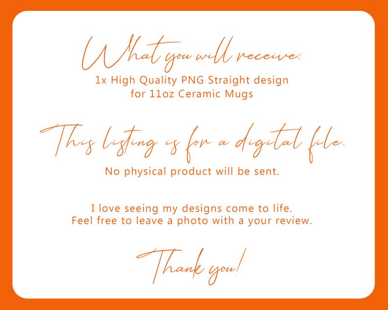 May include: White background with an orange border. Text in a handwritten style font reads: "What you will receive: 1x High Quality PNG Straight design for 11oz Ceramic Mugs. This listing is for a digital file. No physical product will be sent."