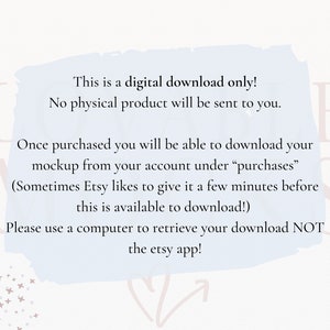 May include: A light blue text box with rounded corners and white text on a white background with pink stars. The text reads: "This is a digital download only! No physical product will be sent to you. Once purchased you will be able to download your mockup from your account under "purchases" (Sometimes Etsy likes to give it a few minutes before this is available to download!) Please use a computer to retrieve your download NOT the Etsy app!"