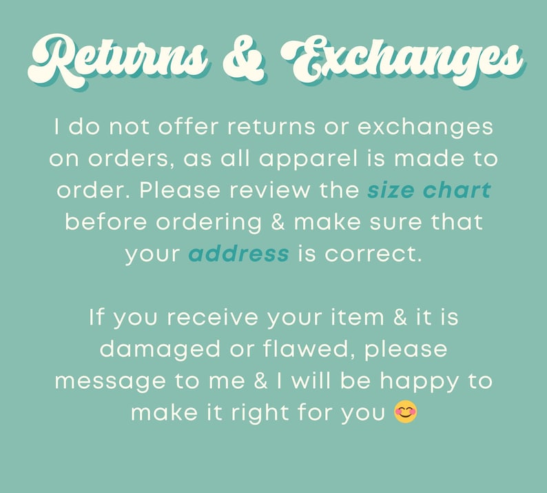May include: Text on a teal background that reads "Returns & Exchanges". The text explains that returns and exchanges are not offered because all apparel is made to order. It also encourages customers to review the size chart and make sure their address is correct. The text also states that if an item is damaged or flawed, the customer should message the seller to make it right.