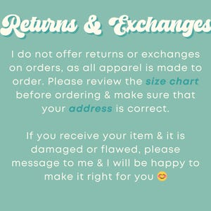 May include: Text on a teal background that reads "Returns & Exchanges". The text explains that returns and exchanges are not offered because all apparel is made to order. It also encourages customers to review the size chart and make sure their address is correct. The text also states that if an item is damaged or flawed, the customer should message the seller to make it right.