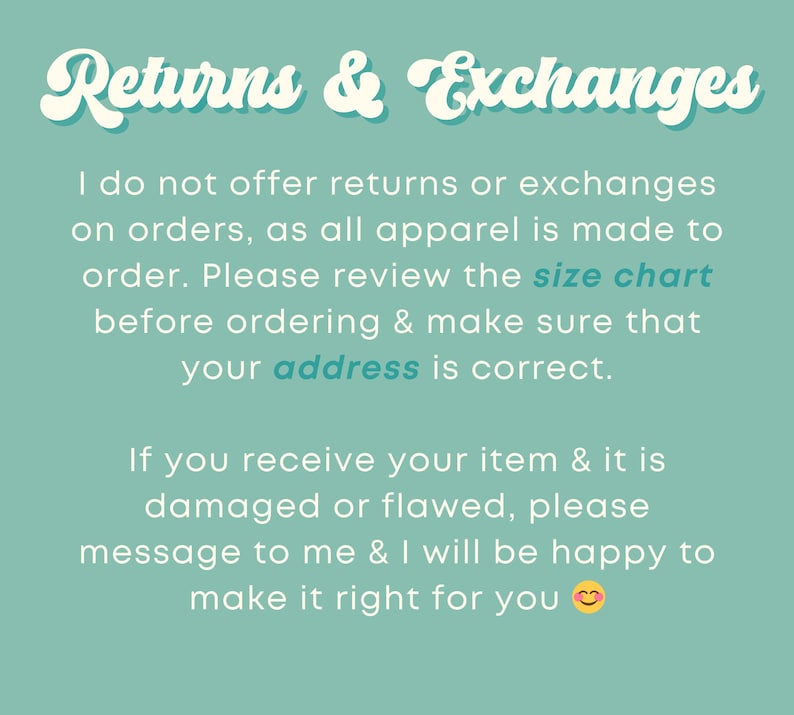 May include: Text on a teal background that reads "Returns & Exchanges". The text explains that returns and exchanges are not offered because all apparel is made to order. It also encourages customers to review the size chart and make sure their address is correct. The text also states that if an item is damaged or flawed, the customer should message the seller to make it right.
