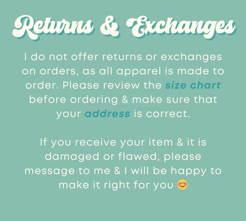 May include: Text on a teal background that reads "Returns & Exchanges". The text explains that returns and exchanges are not offered because all apparel is made to order. It also encourages customers to review the size chart and make sure their address is correct. The text also states that if an item is damaged or flawed, the customer should message the seller to make it right.