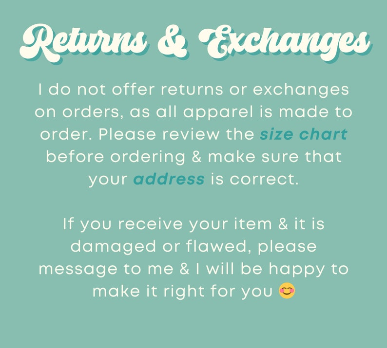 May include: Text on a teal background that reads "Returns & Exchanges". The text explains that returns and exchanges are not offered because all apparel is made to order. It also encourages customers to review the size chart and make sure their address is correct. The text also states that if an item is damaged or flawed, the customer should message the seller to make it right.