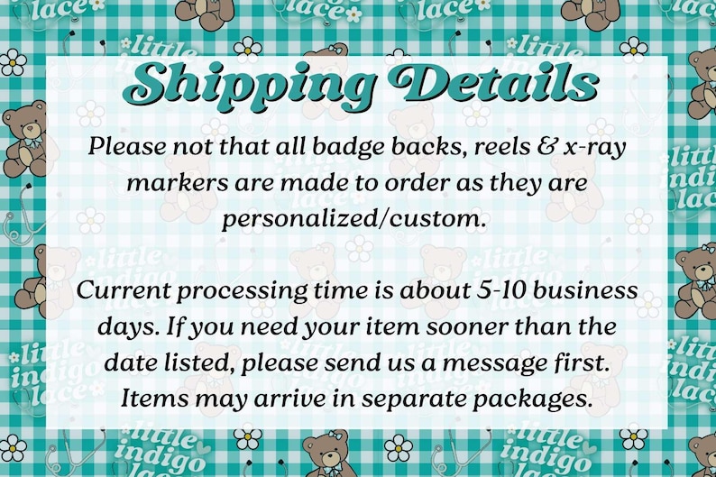 May include: A rectangular informational sign with a teal and white gingham background featuring repeating brown teddy bear illustrations and white flowers. The text reads: Shipping Details. Please note that all badge backs, reels & x-ray markers are made to order as they are personalized/custom. Current processing time is about 5-10 business days. If you need your item sooner than the date listed, please send us a message first. Items may arrive in separate packages.
