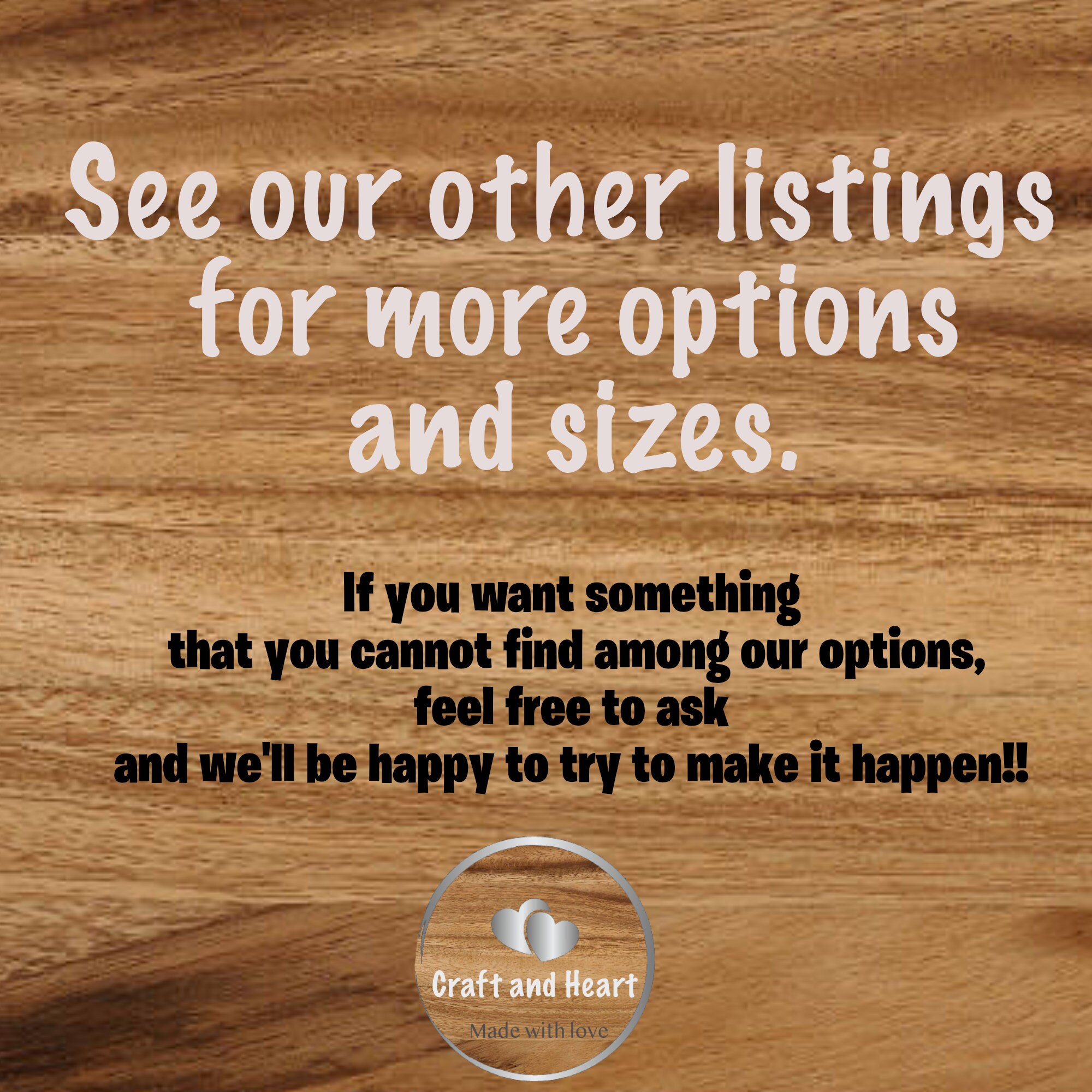 Text: See our other listings for more options and sizes. If you want something that you cannot find among our options, feel free to ask and will be happy to try to make it happen.
