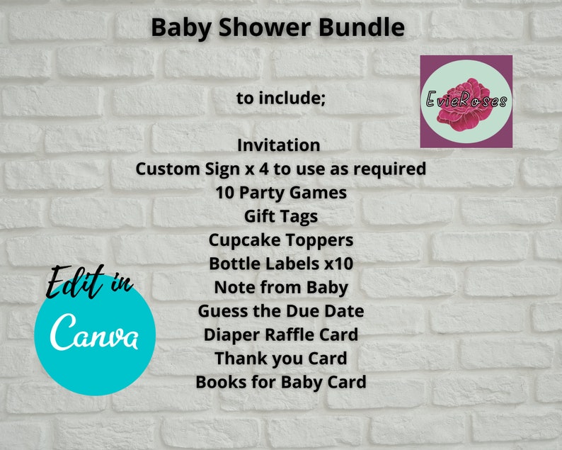 Może przedstawiać: Białe tło z cegły z tekstem "Baby Shower Bundle" w kolorze czarnym. Tekst "to include;" znajduje się pod tytułem. Pod tekstem znajduje się lista przedmiot&oacute;w, w tym "Invitation", "Custom Sign x 4 to use as required", "10 Party Games", "Gift Tags", "Cupcake Toppers", "Bottle Labels x10", "Note from Baby", "Guess the Due Date", "Diaper Raffle Card", "Thank you Card" i "Books for Baby Card". Niebieskie koło z tekstem "Edit in Canva" znajduje się w lewym dolnym rogu. R&oacute;żowe koło z tekstem "EvieRoses" znajduje się w prawym g&oacute;rnym rogu.