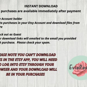 May include: Text on a woodgrain background explaining how to download digital files purchased on Etsy. The text says "INSTANT DOWNLOAD" and "All purchases are available immediately after payment". It also says "PLEASE NOTE YOU CAN'T DOWNLOAD FILES IN THE ETSY APP, YOU WILL NEED TO LOG INTO ETSY THROUGH YOUR BROWSER AND YOUR DOWNLOAD WILL BE IN YOUR PURCHASES". The text is in red and black. There is a pink rose with the text "EvieRoses" in a circle in the bottom right corner.