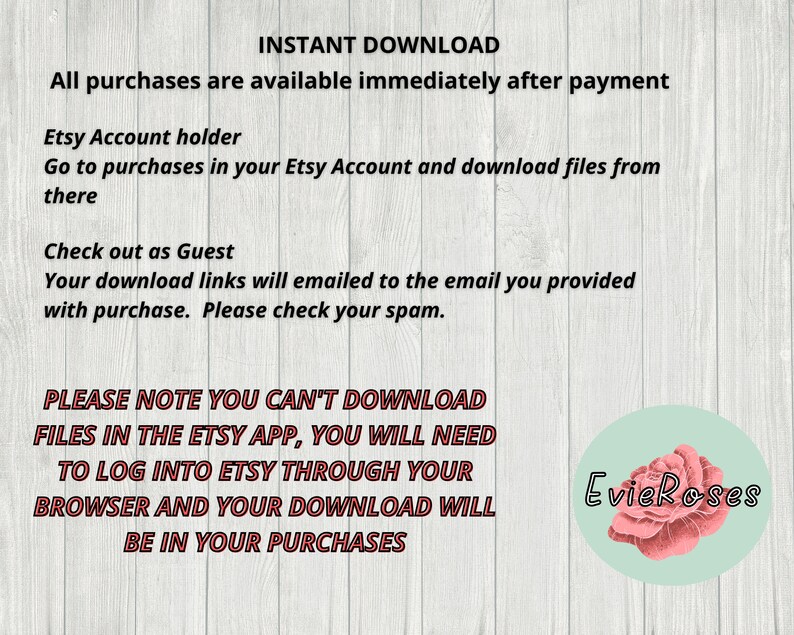 May include: Text on a woodgrain background explaining how to download digital files purchased on Etsy. The text says "INSTANT DOWNLOAD" and "All purchases are available immediately after payment". It also says "PLEASE NOTE YOU CAN'T DOWNLOAD FILES IN THE ETSY APP, YOU WILL NEED TO LOG INTO ETSY THROUGH YOUR BROWSER AND YOUR DOWNLOAD WILL BE IN YOUR PURCHASES". The text is in red and black. There is a pink rose with the text "EvieRoses" in a circle in the bottom right corner.