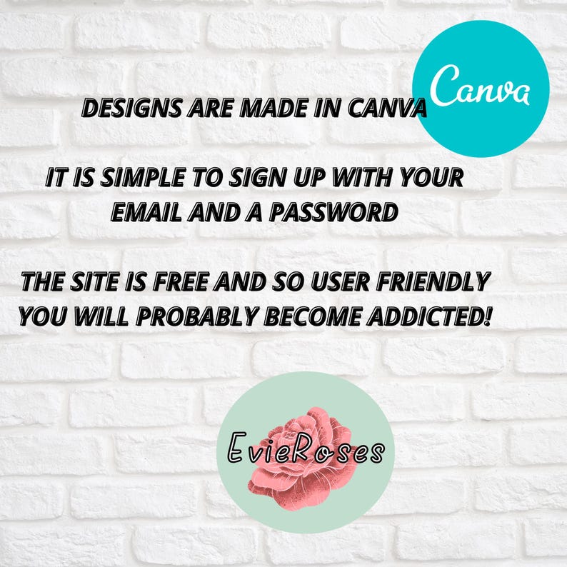 May include: White brick wall background with text that reads "DESIGNS ARE MADE IN CANVA", "IT IS SIMPLE TO SIGN UP WITH YOUR EMAIL AND A PASSWORD", and "THE SITE IS FREE AND SO USER FRIENDLY YOU WILL PROBABLY BECOME ADDICTED!". A teal circle with the word "Canva" and a light green circle with a pink rose and the text "EvieRoses".