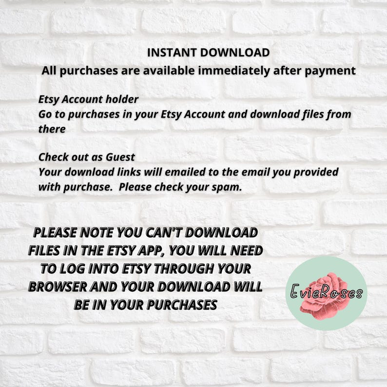 May include: White brick wall background with text: "INSTANT DOWNLOAD" and purchase instructions. Includes information for Etsy account holders and guest checkouts. The text also states that downloads are not available in the Etsy app. A logo with the text "EvieRoses" is in the bottom right corner.