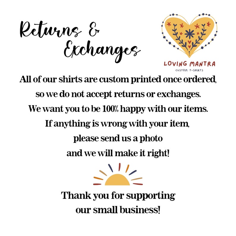 May include: Text graphic with the words "Returns & Exchanges" in a decorative font. The text explains that all shirts are custom printed and therefore returns and exchanges are not accepted. The text also states that if there is a problem with the order, the customer should contact the seller and send a photo. The graphic also includes a stylized heart with flowers and the text "Loving Mantra Custom T-Shirts". The graphic ends with a stylized sun and the text "Thank you for supporting our small business!"