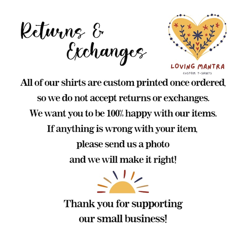 May include: Text graphic with the words "Returns & Exchanges" in a decorative font. The text explains that all shirts are custom printed and therefore returns and exchanges are not accepted. The text also states that if there is a problem with the order, the customer should contact the seller and send a photo. The graphic also includes a stylized heart with flowers and the text "Loving Mantra Custom T-Shirts". The graphic ends with a stylized sun and the text "Thank you for supporting our small business!"