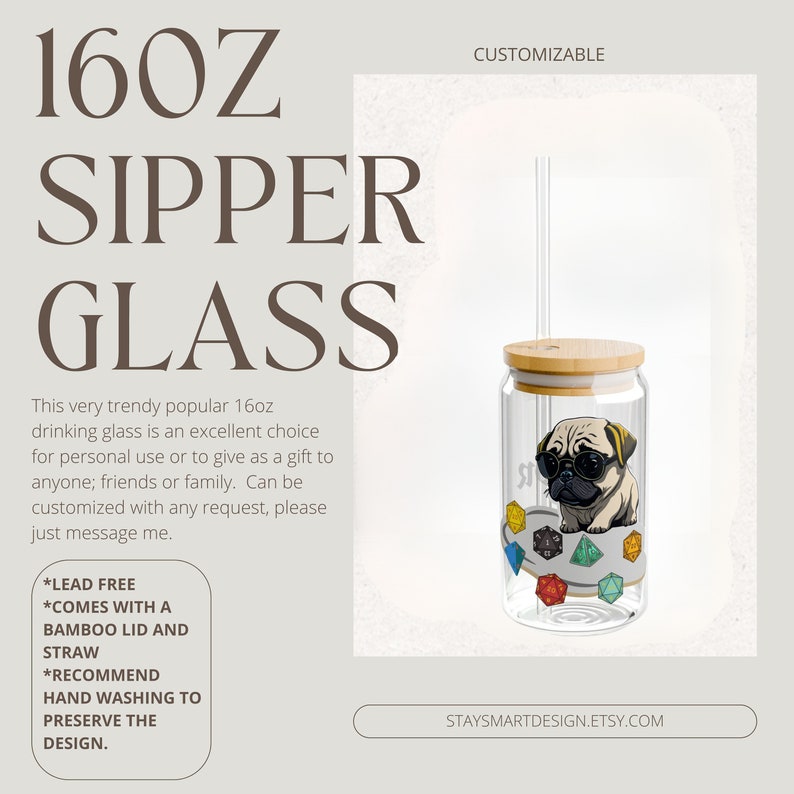 May include: A 16oz glass sipper with a bamboo lid and straw. The glass features a cartoon pug wearing sunglasses and sitting on top of colorful dice. The text "STAYSMARTDESIGN.ETSY.COM" is at the bottom of the image.  The text "CUSTOMIZABLE" is at the top of the image.  The text "LEAD FREE", "COMES WITH A BAMBOO LID AND STRAW", and "RECOMMEND HAND WASHING TO PRESERVE THE DESIGN." is in a white box on the left side of the image.